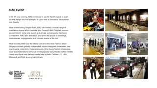 MAD EVENT
In its 8th year running, MAD continues to use its friendly space to push
art and design into the spotlight, in a way that is innovative, educational
and friendly.
Now located along Tanglin Road, MAD has hosted a myriad range of
prestigious events which includes Mini Cooper’s Mini Clubman premier,
Louis Vuitton’s invite-only launch and private workshops by Vacheron
Constantine. MAD also welcomes and opens its spaces to weddings,
anniversaries, engagements and intimate events of the like.
Most recently, MAD was the ofﬁcial venue for the Voila Fashion Show
Singapore where globally independent fashion designers showcased their
avant-garde collections. It also previously other luxury fashion showcases
such as collaborations with Club 21 Singapore’s Issey Miyake. Other notable
clients who have held themed events here include, CitiBank, F1, UBS,
Microsoft and P&G, among many others.
 