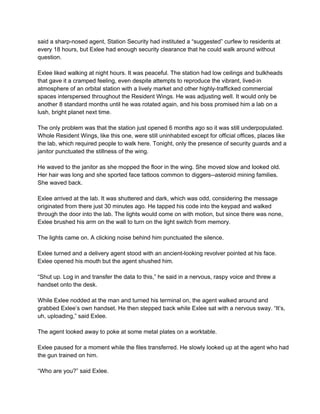 said a sharp­nosed agent, Station Security had instituted a “suggested” curfew to residents at 
every 18 hours, but Exlee had enough security clearance that he could walk around without 
question. 
 
Exlee liked walking at night hours. It was peaceful. The station had low ceilings and bulkheads 
that gave it a cramped feeling, even despite attempts to reproduce the vibrant, lived­in 
atmosphere of an orbital station with a lively market and other highly­trafficked commercial 
spaces interspersed throughout the Resident Wings. He was adjusting well. It would only be 
another 8 standard months until he was rotated again, and his boss promised him a lab on a 
lush, bright planet next time. 
 
The only problem was that the station just opened 6 months ago so it was still underpopulated. 
Whole Resident Wings, like this one, were still uninhabited except for official offices, places like 
the lab, which required people to walk here. Tonight, only the presence of security guards and a 
janitor punctuated the stillness of the wing. 
 
He waved to the janitor as she mopped the floor in the wing. She moved slow and looked old. 
Her hair was long and she sported face tattoos common to diggers­­asteroid mining families. 
She waved back. 
 
Exlee arrived at the lab. It was shuttered and dark, which was odd, considering the message 
originated from there just 30 minutes ago. He tapped his code into the keypad and walked 
through the door into the lab. The lights would come on with motion, but since there was none, 
Exlee brushed his arm on the wall to turn on the light switch from memory. 
 
The lights came on. A clicking noise behind him punctuated the silence. 
 
Exlee turned and a delivery agent stood with an ancient­looking revolver pointed at his face. 
Exlee opened his mouth but the agent shushed him.  
 
“Shut up. Log in and transfer the data to this,” he said in a nervous, raspy voice and threw a 
handset onto the desk. 
 
While Exlee nodded at the man and turned his terminal on, the agent walked around and 
grabbed Exlee’s own handset. He then stepped back while Exlee sat with a nervous sway. “It’s, 
uh, uploading,” said Exlee.  
 
The agent looked away to poke at some metal plates on a worktable. 
 
Exlee paused for a moment while the files transferred. He slowly looked up at the agent who had 
the gun trained on him. 
 
“Who are you?” said Exlee. 
 