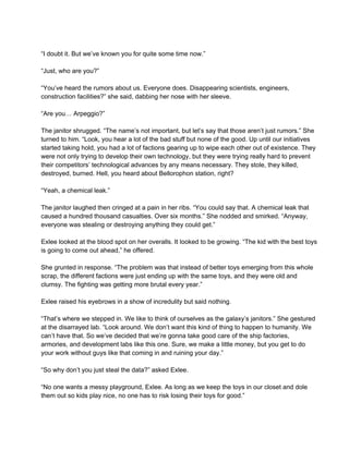  
“I doubt it. But we’ve known you for quite some time now.” 
 
“Just, who are you?” 
 
“You’ve heard the rumors about us. Everyone does. Disappearing scientists, engineers, 
construction facilities?” she said, dabbing her nose with her sleeve. 
 
“Are you… Arpeggio?” 
 
The janitor shrugged. “The name’s not important, but let’s say that those aren’t just rumors.” She 
turned to him. “Look, you hear a lot of the bad stuff but none of the good. Up until our initiatives 
started taking hold, you had a lot of factions gearing up to wipe each other out of existence. They 
were not only trying to develop their own technology, but they were trying really hard to prevent 
their competitors’ technological advances by any means necessary. They stole, they killed, 
destroyed, burned. Hell, you heard about Bellorophon station, right? 
 
“Yeah, a chemical leak.” 
 
The janitor laughed then cringed at a pain in her ribs. “You could say that. A chemical leak that 
caused a hundred thousand casualties. Over six months.” She nodded and smirked. “Anyway, 
everyone was stealing or destroying anything they could get.”  
 
Exlee looked at the blood spot on her overalls. It looked to be growing. “The kid with the best toys 
is going to come out ahead,” he offered. 
 
She grunted in response. “The problem was that instead of better toys emerging from this whole 
scrap, the different factions were just ending up with the same toys, and they were old and 
clumsy. The fighting was getting more brutal every year.” 
 
Exlee raised his eyebrows in a show of incredulity but said nothing. 
 
“That’s where we stepped in. We like to think of ourselves as the galaxy’s janitors.” She gestured 
at the disarrayed lab. “Look around. We don’t want this kind of thing to happen to humanity. We 
can’t have that. So we’ve decided that we’re gonna take good care of the ship factories, 
armories, and development labs like this one. Sure, we make a little money, but you get to do 
your work without guys like that coming in and ruining your day.” 
 
“So why don’t you just steal the data?” asked Exlee. 
 
“No one wants a messy playground, Exlee. As long as we keep the toys in our closet and dole 
them out so kids play nice, no one has to risk losing their toys for good.” 
 
 