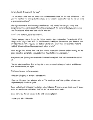 “Alright, I get it. Enough with the toys.” 
 
“Tell you what, Exlee,” said the janitor. She cracked her knuckles, felt her side, and winced. “I like 
you. I’ve watched you enough that I want you to end up some place safe. I feel like we can come 
to an arrangement here.” 
 
She adjusted her hat. “How would you like to live a safe, healthy life with your family and 
complete your research in peace? I would even get you off this planet and get you somewhere 
nice. Somewhere with a good view, maybe a sunset.” 
 
“I don’t have a choice, do I?” asked Exlee. 
 
“There’s always a choice, Doctor. But I’m just a janitor, not a philosopher. Think about it. We’ll 
pay you extra for your hard work. All you have to do is keep us updated with your research data. 
We’ll be in touch with a way you can do that with no risk.” She looked out toward the hall and 
nodded. “We’ve got lots of janitors around, willing to help.” 
 
Exlee thought for a minute, then said, “that sounds nice but the problem isn’t the money. It’s the 
pace. No data is going to be produced unless they start the research again.” 
 
The janitor rose, grunting until she stood on her two shaky feet. She then offered Exlee a hand 
up. 
 
“We can take care of that. This lab is going to be operational before you know it, and I’ll make 
sure no one bothers you again.” 
 
She looked around for her work cap. 
 
“What are you going to do now?” asked Exlee. 
 
“Clean up this mess. I am a janitor, after all. You should go now.” She grabbed a broom and 
began sweeping up broken glass. 
 
Exlee walked back to his apartment at an unhurried pace. The same sharp­faced security guard 
stood at the entrance to his wing. “How’d it go?” he asked with a yawn.. 
 
Exlee stared out the hall window at the cold, windswept plain. 
 
“I think I just got a promotion.” 
 
 
 