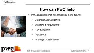 © 2016 PricewaterhouseCoopers Sustainable Solutions
• PwC’s Services that will assist you in the future:
• Financial Due Diligence
• Mergers & Acquisitions
• Tax Exposure
• Valuations
• Strategic Sustainability
How can PwC help
11
PwC Services
 