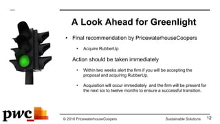 © 2016 PricewaterhouseCoopers Sustainable Solutions
A Look Ahead for Greenlight
• Final recommendation by PricewaterhouseCoopers
• Acquire RubberUp
• Action should be taken immediately
• Within two weeks alert the firm if you will be accepting the
proposal and acquiring RubberUp.
• Acquisition will occur immediately and the firm will be present for
the next six to twelve months to ensure a successful transition.
12
 