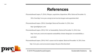 © 2016 PricewaterhouseCoopers Sustainable Solutions
References
PricewaterhouseCoopers, P. (2016). Mergers, acquisitions, dispositions, IPOs. Retrieved November 14,
2016, from http://www.pwc.com/gx/en/services/tax/mergers-and-acquisitions.html
PricewaterhouseCoopers. (2016). Greenlight. Retrieved November 16, 2016, from
http://greenlight.pwc.com/
PricewaterhouseCoopers. (2016). PwC on Sustainability. Retrieved November 14, 2016, from
http://www.pwc.com/us/en/corporate-sustainability-climate-change/pwc-on-sustainability-c-
suite.html
PricewaterhouseCoopers. (2016). PwC's careers site for students. Retrieved November 14, 2016, from
http://www.pwc.com/us/en/careers/campus/why-pwc/firm-facts.html
13
 