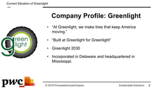 © 2016 PricewaterhouseCoopers Sustainable Solutions
Company Profile: Greenlight
• “At Greenlight, we make tires that keep America
moving.”
• “Built at Greenlight for Greenlight”
• Greenlight 2030
• Incorporated in Delaware and headquartered in
Mississippi.
3
Current Situation of Greenlight
 