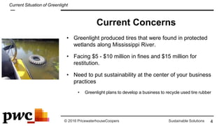 © 2016 PricewaterhouseCoopers Sustainable Solutions
• Greenlight produced tires that were found in protected
wetlands along Mississippi River.
• Facing $5 - $10 million in fines and $15 million for
restitution.
• Need to put sustainability at the center of your business
practices
• Greenlight plans to develop a business to recycle used tire rubber
4
Current Situation of Greenlight
Current Concerns
 