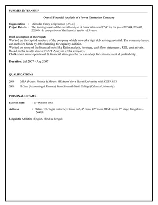 SUMMER INTERNSHIP
Overall Financial Analysis of a Power Generation Company
Organization : Damodar Valley Corporation (D.V.C.)
Project Details : The training involved the overall analysis of financial state of DVC for the years 2003-04, 2004-05,
2005-06 & comparison of the financial results of 3 years.
Brief description of the Project:
Worked on the capital structure of the company which showed a high debt raising potential. The company hence
can mobilize funds by debt financing for capacity addition.
Worked on some of the financial tools like Ratio analysis, leverage, cash flow statements , ROI, cost anlysis.
Based on the results done a SWOT Analysis of the company.
Chalked out some operational & financial strategies the co. can adopt for enhancement of profitability..
Duration: Jul 2007 - Aug 2007
QUALIFICATIONS
2008 MBA (Major : Finance & Minor : HR) from Visva Bharati University with CGPA 8.15
2006 B.Com (Accounting & Finance) from Sivanath Sastri College (Calcutta University)
PERSONAL DETAILS
Date of Birth : 17th
October 1985
Address : Flat no. 106, Sagar residency,House no.5, 4th
cross, 42nd
main, BTM Layout 2nd
stage, Bangalore –
560068
Linguistic Abilities : English, Hindi & Bengali
 