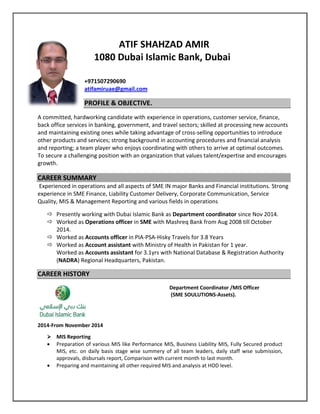 ATIF SHAHZAD AMIR
1080 Dubai Islamic Bank, Dubai
+971507290690
atifamiruae@gmail.com
PROFILE & OBJECTIVE.
A committed, hardworking candidate with experience in operations, customer service, finance,
back office services in banking, government, and travel sectors; skilled at processing new accounts
and maintaining existing ones while taking advantage of cross-selling opportunities to introduce
other products and services; strong background in accounting procedures and financial analysis
and reporting; a team player who enjoys coordinating with others to arrive at optimal outcomes.
To secure a challenging position with an organization that values talent/expertise and encourages
growth.
CAREER SUMMARY
Experienced in operations and all aspects of SME IN major Banks and Financial institutions. Strong
experience in SME Finance, Liability Customer Delivery, Corporate Communication, Service
Quality, MIS & Management Reporting and various fields in operations
 Presently working with Dubai Islamic Bank as Department coordinator since Nov 2014.
 Worked as Operations officer in SME with Mashreq Bank from Aug 2008 till October
2014.
 Worked as Accounts officer in PIA-PSA-Hisky Travels for 3.8 Years
 Worked as Account assistant with Ministry of Health in Pakistan for 1 year.
Worked as Accounts assistant for 3.1yrs with National Database & Registration Authority
(NADRA) Regional Headquarters, Pakistan.
CAREER HISTORY
2014-From November 2014
Department Coordinator /MIS Officer
(SME SOULUTIONS-Assets).
 MIS Reporting
 Preparation of various MIS like Performance MIS, Business Liability MIS, Fully Secured product
MIS, etc. on daily basis stage wise summery of all team leaders, daily staff wise submission,
approvals, disbursals report, Comparison with current month to last month.
 Preparing and maintaining all other required MIS and analysis at HOD level.
 