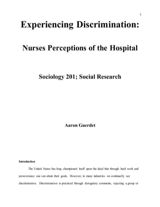 1
Experiencing Discrimination:
Nurses Perceptions of the Hospital
Sociology 201; Social Research
Aaron Guerdet
Introduction
The United States has long championed itself upon the ideal that through hard work and
perseverance one can attain their goals. However, in many industries we continually see
discrimination. Discrimination is practiced through derogatory comments, rejecting a group or
 