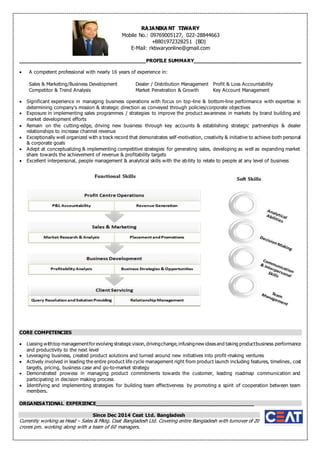 ________________________________________PROFILE SUMMARY__________________________________
 A competent professional with nearly 16 years of experience in:
Sales & Marketing/Business Development Dealer / Distribution Management Profit & Loss Accountability
Competitor & Trend Analysis Market Penetration & Growth Key Account Management
 Significant experience in managing business operations with focus on top-line & bottom-line performance with expertise in
determining company’s mission & strategic direction as conveyed through policies/corporate objectives
 Exposure in implementing sales programmes / strategies to improve the product awareness in markets by brand building and
market development efforts
 Remain on the cutting-edge, driving new business through key accounts & establishing strategic partnerships & dealer
relationships to increase channel revenue
 Exceptionally well organized with a track record that demonstrates self-motivation, creativity & initiative to achieve both personal
& corporate goals
 Adept at conceptualizing & implementing competitive strategies for generating sales, developing as well as expanding market
share towards the achievement of revenue & profitability targets
 Excellent interpersonal, people management & analytical skills with the ability to relate to people at any level of business
CORE COMPETENCIES
 Liaising withtop managementforevolving strategicvision,drivingchange,infusingnew ideasand taking productbusiness performance
and productivity to the next level
 Leveraging business, created product solutions and turned around new initiatives into profit-making ventures
 Actively involved in leading the entire product life cycle management right from product launch including features, timelines, cost
targets, pricing, business case and go-to-market strategy
 Demonstrated prowess in managing product commitments towards the customer, leading roadmap communication and
participating in decision making process
 Identifying and implementing strategies for building team effectiveness by promoting a spirit of cooperation between team
members.
ORGANISATIONAL EXPERIENCE_________________________________________________
Since Dec 2014 Ceat Ltd. Bangladesh
Currently working as Head – Sales & Mktg. Ceat Bangladesh Ltd. Covering entire Bangladesh with turnover of 20
crores pm. working along with a team of 60 managers.
RAJANIKA NT TIWARY
Mobile No.: 09769005127, 022-28844663
+8801972328251 (BD)
E-Mail: rktiwaryonline@gmail.com
 