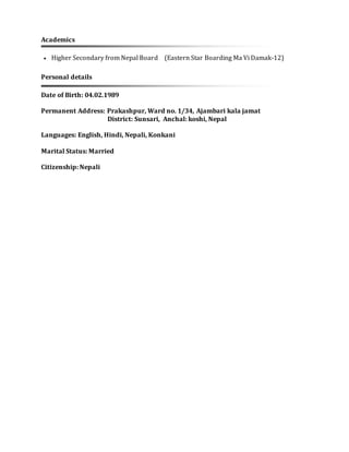 Academics
 Higher Secondary from Nepal Board (Eastern Star Boarding Ma Vi Damak-12)
Personal details
Date of Birth: 04.02.1989
Permanent Address: Prakashpur, Ward no. 1/34, Ajambari kala jamat
District: Sunsari, Anchal: koshi, Nepal
Languages: English, Hindi, Nepali, Konkani
Marital Status: Married
Citizenship: Nepali
 