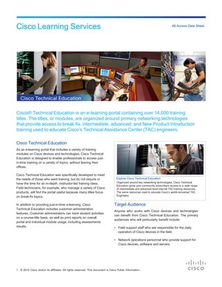 Cisco Learning Services All Access Data Sheet
1 © 2014 Cisco and/or its affiliates. All rights reserved. This document is Cisco Public Information.
Cisco® Technical Education is an e-learning portal containing over 14,000 training
titles. The titles, or modules, are organized around primary networking technologies
that provide access to break-fix, intermediate, advanced, and New Product Introduction
training used to educate Cisco’s Technical Assistance Center (TAC) engineers.
Cisco Technical Education
As an e-learning portal that includes a variety of training
modules on Cisco devices and technologies, Cisco Technical
Education is designed to enable professionals to access just-
in-time training on a variety of topics, without leaving their
offices.
Cisco Technical Education was specifically developed to meet
the needs of those who want training, but do not require or
have the time for an in-depth, instructor-led training class.
Field technicians, for example, who manage a variety of Cisco
products, will find the portal useful because many titles focus
on break-fix topics.
In addition to providing just-in-time e-learning, Cisco
Technical Education includes customer administration
features. Customer administrators can track student activities
on a course-title basis, as well as print reports on overall
portal and individual module usage, including assessments
Target Audience
Anyone who works with Cisco devices and technologies
can benefit from Cisco Technical Education. The primary
audiences who will particularly benefit include:
results. • Field support staff who are responsible for the daily
operation of Cisco devices in the field.
• Network operations personnel who provide support for
Cisco devices, software and servers.
Explore Cisco Technical Education
Organized around key networking technologies, Cisco Technical
Education gives your community subscribers access to a wide range
of intermediate and advanced level internal TAC training resources.
The same resources used to educate Cisco’s world-renowned TAC
Engineers.
 