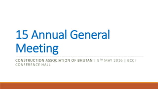 15 Annual General
Meeting
CONSTRUCTION ASSOCIATION OF BHUTAN | 9TH MAY 2016 | BCCI
CONFERENCE HALL
 