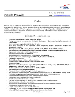 Mobile: (91) – 9703066692
Srikanth Padavala Email : padavala.srikanth@gmail.com
Profile
Module Lead - QA with 6 years of experience in the IT industry. Proven experience in Mobile Application Testing. Have
good experience working on iOS, Android, Windows, Kindle, BREW, RIM and JAVA mobile applications. Good knowledge
of defect tracking tools like JIRA, Rally, Bugzilla and DevTrack. Good knowledge of Agile, SDLC and STLC. Ability to work
individually as well as in a team, adapt to rapidly changing work practices and build and maintain excellent working
relationships with colleagues.
Skills and Accomplishments
• Expertise in Manual testing – Mobile Application testing.
• Testing experience in various domains like Health, Business, e – Commerce, Facility Management and
Entertainment.
• Strong knowledge in Agile, SDLC, STLC, Bug life cycles.
• Have strong experience in the Functional Testing, Regression Testing, Performance Testing and
Compatibility Testing.
• Wide experience with iOS, Android, Windows, WinCE, Kindle, BREW, JAVA, and RIM handsets.
• Good knowledge on Mobile web based applications (WAP Browser) and Responsive Web applications.
• Experience in testing Native and Hybrid applications.
• Verify the Web services through REST client.
• Good knowledge on Project Management Tools like JIRA, Rally & Asana.
• Good knowledge of the defect tracking tools JIRA, Rally, Bugzilla and DEVTRACK.
• Certified ISTQB Foundation.
• Certified Scrum Master – Affiliated by Scrum-Institute.
• Good Knowledge on Eclipse, Xcode, iTunes and iPhone Utility.
• Knowledge on SQL.
• Proficient in testing the application as per NSTL (National Software Testing Labs), QUALCOMM TBT (True
Brew Testing), J2ME (Java verified) checklists.
• Good knowledge of carrier specific standards like GSM and CDMA
• Good knowledge on the DeviceAnywhere tool.
• Proficient in Memory Related Testing for the Mobile applications.
• Well experienced with the certification standards for mobile applications such as TBT(True Brew Testing), Java
Verification and publisher/carrier specific certification (Brew/ Sprint/ T-Mobile) requirements
• Experienced in the analysis of the business and application requirements.
• Experienced in defining test scenarios based on the design.
• Meticulous in defect identification and reporting
• Effectively handled all aspects of QA, ranging from core testing duties to QA management
• Excellent analytical and problem solving skills.
• Worked closely with developers to resolve the production issues by setting up the test scenarios.
• Excellent verbal and written communication skills
• Ability to complete the tasks within the defined time-lines.
• Experience in the Third Party tools like MaxFile, Event Handle Tools and Busy Test.
• Achieved EA Action Award for giving 100% success in the external certification.
Srikanth Padavala Page 1 of 6
 