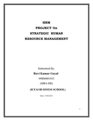1
HRM
PROJECT On
STRATEGIC HUMAN
RESOURCE MANAGEMENT
Submitted By:
Ravi Kumar Goyal
09BS0001852
(MBA-HR)
(ICFAI BUSINESS SCHOOL)
Date: 13/02/2011
 