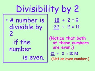 Divisibility by 2
• A number is
divisible by
2
if the
number
is even.
18 ÷ 2 = 9
22 ÷ 2 = 11
(Notice that both
of these numbers
are even.)
21 ÷ 2 = 10 R1
(Not an even number.)
 