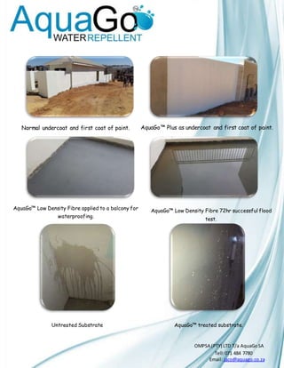 OMPSA (PTY) LTD T/a AquaGoSA
Tell:071 484 7780-
Email: jaco@aquago.co.za
Normal undercoat and first coat of paint. AquaGo™ Plus as undercoat and first coat of paint.
AquaGo™ Low Density Fibre applied to a balcony for
waterproofing.
AquaGo™ Low Density Fibre 72hr successful flood
test.
AquaGo™ treated substrate.Untreated Substrate
 