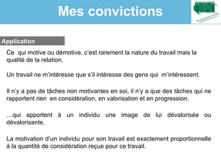 Application
Ce qui motive ou démotive, c’est rarement la nature du travail mais la
qualité de la relation.
Un travail ne m’intéresse que s’il intéresse des gens qui m’intéressent.
Il n’y a pas de tâches non motivantes en soi, il n’y a que des tâches qui ne
rapportent rien en considération, en valorisation et en progression.
…qui apportent à un individu une image de lui dévalorisée ou
dévalorisante.
La motivation d’un individu pour son travail est exactement proportionnelle
à la quantité de considération reçue pour ce travail.
Mes convictions
 