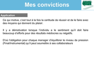 Application
Ce qui motive, c’est tout à la fois la certitude de réussir et de le faire avec
des moyens qui donnent du plaisir.
Il y a démotivation lorsque l’individu a le sentiment qu’il doit faire
beaucoup d’efforts pour des résultats médiocres ou négatifs.
D’où l’obligation pour chaque manager d’équilibrer le niveau de pression
(Final/Instrumental) qu’il peut soumettre à ses collaborateurs
Mes convictions
 