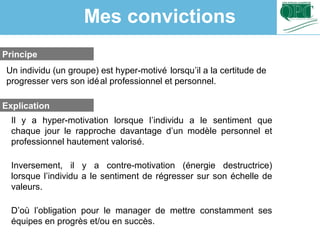 Principe
Explication
Un individu (un groupe) est hyper-motivé lorsqu’il a la certitude de
progresser vers son idéal professionnel et personnel.
Il y a hyper-motivation lorsque l’individu a le sentiment que
chaque jour le rapproche davantage d’un modèle personnel et
professionnel hautement valorisé.
Inversement, il y a contre-motivation (énergie destructrice)
lorsque l’individu a le sentiment de régresser sur son échelle de
valeurs.
D’où l’obligation pour le manager de mettre constamment ses
équipes en progrès et/ou en succès.
Mes convictions
 