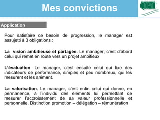 Application
Pour satisfaire ce besoin de progression, le manager est
assujetti à 3 obligations :
La vision ambitieuse et partagée. Le manager, c’est d’abord
celui qui remet en route vers un projet ambitieux
L’évaluation. Le manager, c’est ensuite celui qui fixe des
indicateurs de performance, simples et peu nombreux, qui les
mesurent et les animent.
La valorisation. Le manager, c’est enfin celui qui donne, en
permanence, à l’individu des éléments lui permettant de
mesurer l’accroissement de sa valeur professionnelle et
personnelle. Distinction promotion – délégation – rémunération
Mes convictions
 