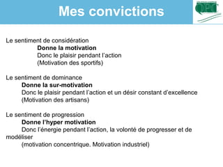 Le sentiment de considération
Donne la motivation
Donc le plaisir pendant l’action
(Motivation des sportifs)
Le sentiment de dominance
Donne la sur-motivation
Donc le plaisir pendant l’action et un désir constant d’excellence
(Motivation des artisans)
Le sentiment de progression
Donne l’hyper motivation
Donc l’énergie pendant l’action, la volonté de progresser et de
modéliser
(motivation concentrique. Motivation industriel)
Mes convictions
 