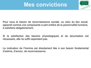 Pour nous le besoin de reconnaissance sociale, ou celui du lien social,
apparaît comme une composante à part entière de la personnalité humaine,
à satisfaire obligatoirement.
Si la satisfaction des besoins physiologiques et de sécurisation est
nécessaire, elle ne suffit cependant pas.
La motivation de l’homme est directement liée à son besoin fondamental
d’estime, d’amour, de reconnaissance.
Mes convictions
 