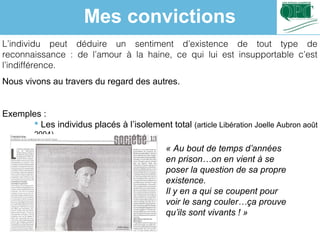 L’individu peut déduire un sentiment d’existence de tout type de
reconnaissance : de l’amour à la haine, ce qui lui est insupportable c’est
l’indifférence.
Nous vivons au travers du regard des autres.
Exemples :
 Les individus placés à l’isolement total (article Libération Joelle Aubron août
2004)
« Au bout de temps d’années 
en prison…on en vient à se 
poser la question de sa propre 
existence.
Il y en a qui se coupent pour 
voir le sang couler…ça prouve 
qu’ils sont vivants ! »
Mes convictions
 
