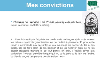  L’histoire de Frédéric II de Prusse (chronique de salimbene, 
moine franciscain du XIIIème siècle)
« …il voulut savoir par l'expérience quelle sorte de langue et de mots avaient 
les enfants quand ils grandissaient en ne parlant à personne. Et pour cette
raison il commanda aux servantes et aux nourrices de donner du lait à des
bébés, de les faire téter, de les baigner et de les nettoyer mais de ne les
cajoler d'aucune manière ni de leur parler; en effet, il voulait savoir s'ils
parleraient l'hébreu, première langue qui fut, ou le grec ou le latin ou l'arabe,
ou bien la langue des parents dont ils étaient nés » 
Mes convictions
 