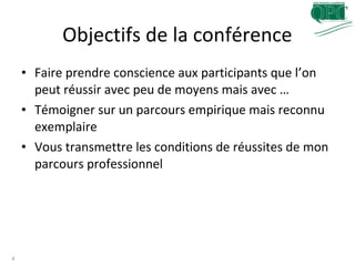 Objectifs de la conférence
4
• Faire prendre conscience aux participants que l’on
peut réussir avec peu de moyens mais avec …
• Témoigner sur un parcours empirique mais reconnu
exemplaire
• Vous transmettre les conditions de réussites de mon
parcours professionnel
 