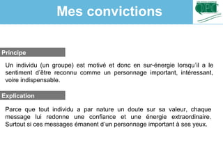 Un individu (un groupe) est motivé et donc en sur-énergie lorsqu’il a le
sentiment d’être reconnu comme un personnage important, intéressant,
voire indispensable.
Parce que tout individu a par nature un doute sur sa valeur, chaque
message lui redonne une confiance et une énergie extraordinaire.
Surtout si ces messages émanent d’un personnage important à ses yeux.
Principe
Explication
Mes convictions
 