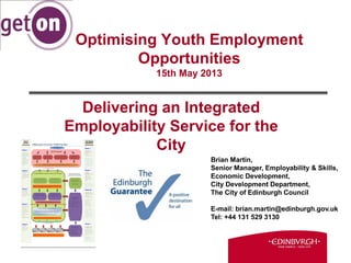Optimising Youth Employment
Opportunities
15th May 2013
Delivering an Integrated
Employability Service for the
City
Brian Martin,
Senior Manager, Employability & Skills,
Economic Development,
City Development Department,
The City of Edinburgh Council
E-mail: brian.martin@edinburgh.gov.uk
Tel: +44 131 529 3130
 