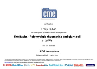 The unaccredited education activities are produced by the Haymarket Medical editorial teams, under the guidance of the mycme expert faculty. Where programs are unaccredited, a recommended learning credit value
is provided to assist the participant. This credit value is in line with the recommendations of the Royal College of General Practitioners UK.
www.mycme.com is a global medical education website and part of the Haymarket Medical group.
Date completed:
and has received
has participated in the educational activity entitled
certifies that
Learning Credits
14/06/2013
Tracy Culkin
0.50
The Basics - Polymyalgia rheumatica and giant cell
arteritis
 