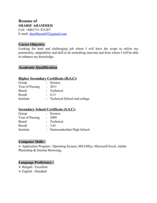 Resume of
SHARIF AHAMMED
Cell: +8801731-521267
E-mail: sharifhasan852@gmail.com
Career Objective
Looking for hard and challenging job where I will have the scope to utilize my
potentiality, adaptability and skill to do something innovate and from where I will be able
to enhance my knowledge.
Academic Qualification
Higher Secondary Certificate (H.S.C):
Group : Science
Year of Passing : 2011
Board : Technical
Result : 4.11
Institute : Technical School and collage.
Secondary School Certificate (S.S.C):
Group : Science
Year of Passing : 2009
Board : Technical
Result : 3.41
Institute : Namosankarbati High School.
Computer Skills :
 Application Program : Operating System, MS-Office, Microsoft Excel, Adobe
Photoshop & Internet Browsing.
Language Proficiency :
 Bengali : Excellent
 English : Standard
 