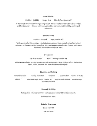 Crew Member
03/2015 - 04/2015 Burger King 4051 Cy Ave, Casper, WY
At the time that I worked for Burger King, my job duties were to work the drive-thru window
and front counter. I cleaned bathrooms, closed the store, cleaned the lobby, and helped
customers.
Sales Associate
01/2013 - 04/2014 Big D, Gillette, WY
While working for this employer I stocked coolers, cooked food, made fresh coffee, helped
customers at the cash register, closed the store, put away truck deliveries, cleaned bathrooms,
and other miscellaneous janitorial tasks.
Crew Leader
08/2011 - 07/2012 Foxy's Cleaning Gillette, WY
While I was employed for this company, my job requirements were to clean offices, bathrooms,
desks, floors, kitchens, and other miscellaneous objects.
Education and Training
Completion Date Issuing Institution Location Qualification Course of Study
04/2012 Westwood High School Gillette, WY High School Diploma General High
School Curriculum
Honors & Activities
Participate in volunteer activities such as suicide walk and breast cancer walk.
Student of the week.
Detailed References
David Filer, MT
406-868-5108
 