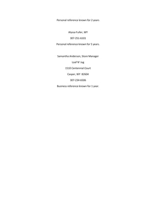 Personal reference known for 2 years
Alyssa Fuller, WY
307-251-6101
Personal reference known for 5 years.
Samantha Anderson, Store Manager
Loaf N' Jug
1510 Centennial Court
Casper, WY 82604
307-234-6506
Business reference known for 1 year.
 