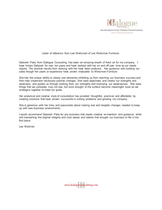 Letter of reference from Lee Weitzman of Lee Weitzman Furniture.
Deborah Flate, from Dialogue Consulting, has been an amazing breath of fresh air for my company. I
have known Deborah for over ten years and have worked with her on and off over time as our needs
require. The positive results from working with her have been profound. Her guidance with building our
sales though her years or experience have proven invaluable to Weitzman Furniture.
She has the unique ability to clearly see obstacles inhibiting us from reaching our business success and
then help implement necessary positive changes. She sees objectively and clearly our strengths and
weakness, and guides us through working from our strengths and improving our weaknesses. She sees
things that we ourselves may not see, but once brought to the surface become meaningful tools as we
strategize together to meet our goals.
Her analytical and creative style of consultation has provided thoughtful, practical, and affordable by
creating solutions that have proven successful in solving problems and growing my company.
She is generous with her time, and passionate about making real and tangible changes needed to keep
up with new business environments.
I would recommend Deborah Flate for any business that needs creative re-invention and guidance, while
still maintaining the original integrity and core values and talents that brought our business to life in the
first place.
Lee Weitman
 