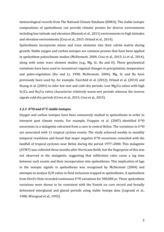 ! 3!
meteorological!records!from!The!National!Climate!Database!(NIWA).!The!stable!isotopic!
compositions! of! speleothems! can! provide! climatic! proxies! for! diverse! environments!
including!low!latitude!and!elevation!(Bieniok!et!al.,!2011)!environments!to!high!latitudes!
and!elevation!environments!(Cruz!et!al.,!2015:!Orland!et!al.,!2014).!
Speleothems! incorporate! minor! and! trace! elements! into! their! calcite! matrix! during!
growth.!Stable!oxygen!and!carbon!isotopes!are!common!proxies!that!have!been!applied!
in!speleothem!paleoclimate!studies!(McDermott,!2004;!Cruz!et!al.,!2015;!Li!et!al.,!2014),!
along! with! some! trace! element! studies! (e.g.,! Mg,! Sr,! Ba! and! U).! These! geochemical!
variations!have!been!used!to!reconstruct!regional!changes!in!precipitation,!temperature!
and! paleoPvegetation! (Ku! and! Li,! 1998;! McDermott,! 2004).! Mg,! Sr! and! Ba! have!
previously!been!used!by,!for!example,!Fairchild!et!al.!(2012),!Orland!et!al.!(2014)!and!
Huang!et!al.!(2001)!to!infer!hot–wet!and!cold–dry!periods.!Low!Mg/Ca!ratios!with!high!
Sr/Ca!and!Ba/Ca!ratios!characterise!relatively!warmPwet!periods!whereas!the!inverse!
signals!coldPdry!periods!(Cross!et!al.,!2015;!Cruz!et!al.,!2015).!
! !
1.2.3##δ18O#and#δ13C#stable#isotopes#
Oxygen!and!carbon!isotopes!have!been!extensively!studied!in!speleothems!in!order!to!
interpret! past! climate! events.! For! example,! Frappier! et! al.! (2007)! identified! δ18O!
excursions!in!a!stalagmite!extracted!from!a!cave!in!central!Belize.!The!variations!in!δ18O!
are!associated!with!11!tropical!cyclone!events.!The!study!achieved!weekly!to!monthly!
temporal!resolution!and!found!that!major!negative!δ18O!excursions!coincided!with!the!
landfall!of!tropical!cyclones!near!Belize!during!the!period!1977–2000.!This!stalagmite!
(ATM7)!was!collected!three!months!after!Hurricane!Keith,!but!the!fingerprint!of!this!was!
not! observed! in! the! stalagmite,! suggesting! that! infiltration! rates! cause! a! lag! time!
between!such!events!and!their!incorporation!into!speleothems.!This!implication!of!lags!
in! the! isotopic! signals! in! speleothems! was! recognised! by! McDermott! (2004)! and!
attempts!to!analyse!D/H!ratios!in!fluid!inclusions!trapped!in!speleothems.!A!speleothem!
from!Devil’s!Hole!recorded!continuous!δ18O!variations!for!500,000!yr.!These!speleothem!
variations! were! shown! to! be! consistent! with! the! Vostok! ice! core! record! and! broadly!
delineated! interglacial! and! glacial! periods! using! stable! isotope! data! (Legrand! et! al.,!
1988;!Winograd!et!al.,!1992).!
!
!
 