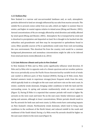 ! 5!
!
1.2.5#Sodium#(Na)#
New! Zealand! is! a! narrow! and! seaPsurrounded! landmass! and,! as! such,! atmospheric!
particles!delivered!to!land!are!strongly!influenced!by!sea!salts!from!marine!aerosols.!The!
soluble!Na!in!aerosols!comes!solely!from!sea!salts,!which!are!higher!in!summer!than!in!
winter,!and!higher!at!coastal!regions!relative!to!inland!areas!(Wang!and!Shooter,!2001).!
Aerosol!concentrations!of!Na!are!strongly!affected!by!wind!direction!and!mildly!affected!
by!wind!speed!(Wang!and!Shooter,!2001).!!Atmospheric!Na!is!transported!by!wind!and!
is!dissolved!in!precipitation!and!deposited!on!land.!Na!is!thought!to!be!leached!into!the!
subsurface! and! groundwater! and! then! may! be! incorporated! in! speleothems! found! in!
caves.!Other!possible!sources!of!Na!in!speleothems!could!come!from!rock!surrounding!
the! cave! environment.! This! dissolved! Na! from! the! country! rock! would! be! a! constant!
background!phenomenon!and!anomalous!concentrations!might!be!able!to!be!inferred!
from!wind!and!storm!events!(Bieniok!et!al.,!2011)!
!
1.2.6#Late#Holocene#climate#and#cycles#in#New#Zealand##
In! New! Zealand,! El! Niño! and! La! Niña! cycles! significantly! influence! wind! direction.! El!
Niño!and!La!Niña!refer!to!opposite!ends!of!a!climate!spectrum!and!are!weather!patterns!
that!occur!periodically!across!the!Pacific!Ocean!characterized!by!variable!levels!of!winds!
and! rainfall! in! different! parts! of! New! Zealand! (NIWA).! During! an! El! Niño! event,! New!
Zealand! summers! tends! to! experience! stronger/more! frequent! winds! from! the! west,!
which!typically!leads!to!a!drought!on!the!east!coast!and!more!rain!on!the!west!coast.!In!
winter,!southerly!winds!dominate,!bringing!colder!conditions!to!both!the!land!and!the!
surrounding! ocean.! In! spring! and! autumn! southwesterly! winds! are! more! common!
(Figure!3).!During!El!Niño!it!is!expected!that!summer!periods!will!result!in!higher!Na!
aerosols!on!the!west!coast!and!lower!Na!on!the!east!coast.!Similar!inferences!apply!to!
spring!and!autumn,!although!in!lower!concentrations.!Winter!periods!should!result!in!
low!Na!aerosols!for!both!east!and!west!coasts.!La!Niña!events!have!contrasting!impacts!
on! New! Zealand's! climate.! Northeasterly! winds! dominate,! which! tend! to! bring! rainy!
conditions!to!the!northeast!of!the!North!Island,!and!reduced!rainfall!to!the!south!and!
southwest!of!the!South!Island.!During!a!La!Niña!event!Na!aerosols!should!be!higher!on!
the!east!coast!relative!to!the!west!coast!(Figure!4).!!
 