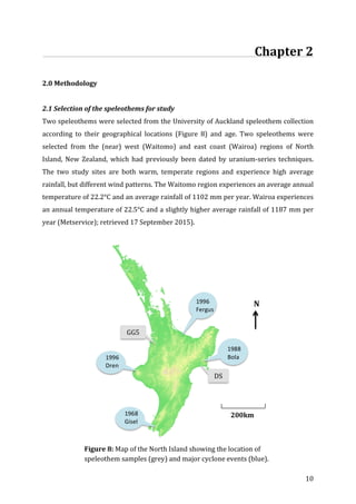 ! 10!
!!!!!!!!!!!!!!!!!!!!!!!!!!!!!!!!!!!!!!!!!!!!!!!!!!!!!!!!!!!!!!!!!!!!!!!!!Chapter!2!!
!
2.0!Methodology!
!
2.1!Selection!of!the!speleothems!for!study!
Two!speleothems!were!selected!from!the!University!of!Auckland!speleothem!collection!
according! to! their! geographical! locations! (Figure! 8)! and! age.! Two! speleothems! were!
selected! from! the! (near)! west! (Waitomo)! and! east! coast! (Wairoa)! regions! of! North!
Island,! New! Zealand,! which! had! previously! been! dated! by! uraniumGseries! techniques.!
The! two! study! sites! are! both! warm,! temperate! regions! and! experience! high! average!
rainfall,!but!different!wind!patterns.!The!Waitomo!region!experiences!an!average!annual!
temperature!of!22.2°C!and!an!average!rainfall!of!1102!mm!per!year.!Wairoa!experiences!
an!annual!temperature!of!22.5°C!and!a!slightly!higher!average!rainfall!of!1187!mm!per!
year!(Metservice);!retrieved!17!September!2015).!!
!
!
!
!
!
!
!
!
!
!
!
!
!
!
!
!
!
! Figure!8:!Map!of!the!North!Island!showing!the!location!of!
speleothem!samples!(grey)!and!major!cyclone!events!(blue).!
!
!
1968%
Gisel
e%
%1988%
Bola%
!
1996%
Fergus%
!
1996%
Dren
a%
GG5!
DS!
!!N!
200km!
 