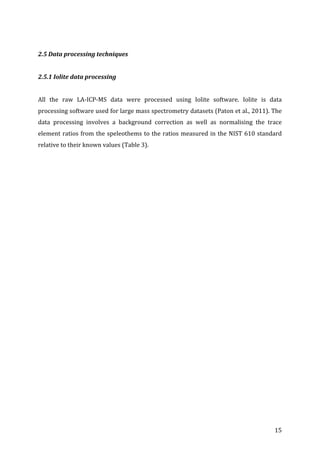 ! 15!
!
2.5!Data!processing!techniques!
!
2.5.1!Iolite!data!processing!
!
All! the! raw! LAGICPGMS! data! were! processed! using! Iolite! software.! Iolite! is! data!
processing!software!used!for!large!mass!spectrometry!datasets!(Paton!et!al.,!2011).!The!
data! processing! involves! a! background! correction! as! well! as! normalising! the! trace!
element!ratios!from!the!speleothems!to!the!ratios!measured!in!the!NIST!610!standard!
relative!to!their!known!values!(Table!3).!
!
 