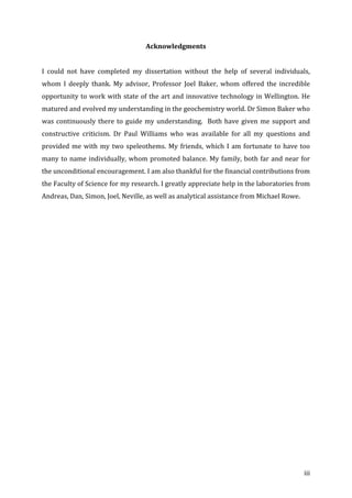 ! iii!
Acknowledgments!
!
I! could! not! have! completed! my! dissertation! without! the! help! of! several! individuals,!
whom! I! deeply! thank.! My! advisor,! Professor! Joel! Baker,! whom! offered! the! incredible!
opportunity!to!work!with!state!of!the!art!and!innovative!technology!in!Wellington.!He!
matured!and!evolved!my!understanding!in!the!geochemistry!world.!Dr!Simon!Baker!who!
was!continuously!there!to!guide!my!understanding.!!Both!have!given!me!support!and!
constructive! criticism.! Dr! Paul! Williams! who! was! available! for! all! my! questions! and!
provided!me!with!my!two!speleothems.!My!friends,!which!I!am!fortunate!to!have!too!
many!to!name!individually,!whom!promoted!balance.!My!family,!both!far!and!near!for!
the!unconditional!encouragement.!I!am!also!thankful!for!the!financial!contributions!from!
the!Faculty!of!Science!for!my!research.!I!greatly!appreciate!help!in!the!laboratories!from!
Andreas,!Dan,!Simon,!Joel,!Neville,!as!well!as!analytical!assistance!from!Michael!Rowe.!
!
!
!
!
!
!
!
!
!
!
!
!
!
!
!
!
!
!
!
!
!
!
 