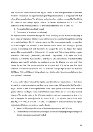 ! 31!
The! firstNorder! observation! for! the! Mg/Ca! record! in! the! two! speleothems! is! that! the!
Waitomo!speleothem!has!significantly!higher!Mg!concentrations!as!compared!with!that!
of!the!Wairoa!speleothem.!The!Waitomo!speleothem!has!a!higher!average!Mg/Ca!of!8.3!x!
10N4,! whereas! the! average! Mg/Ca! ratio! in! the! Wairoa! speleothem! is! 4.0! x! 10N4.! The!
difference!in!this!ratio!could!be!due!to!differences!of!the!two!sites!in!terms!of:!
1. The!depth!of!the!cave!(hydrology).!
2. The!amount!of!precipitation!(climate).!
As!meteoric!water!percolates!through!the!rocks!overlying!a!cave!it!incorporates!Mg.!If!
there!is!less!precipitation!it!takes!longer!for!the!water!to!percolate!through!the!overlying!
rocks!and!thus!higher!Mg/Ca!ratios!are!expected.!The!same!process!can!be!envisaged!to!
occur! for! deeper! cave! systems,! as! the! meteoric! water! has! to! pass! through! a! greater!
volume! of! overlying! rock! and,! therefore,! the! deeper! the! cave,! the! higher! the! Mg/Ca!
values.!The!annual!rainfall!at!Waitomo!is!1102!mm/yr!and!Wairoa!has!a!similar!average!
rainfall!of!1187!mm/yr!(Metservice);!retrieved!17!September!2015).!When!Prof.!Paul!
Williams!collected!the!Waitomo!(GG5)!and!Wairoa!(DS)!speleothems!he!noted!that!the!
Waitomo! cave! was! 50! m! below! the! surface,! whereas! the! Wairoa! cave! was! just! 10! m!
below! the! surface.! The! annual! rainfalls! for! Waitomo! and! Wairoa! are! less! than! 10%!
different!and!are!broadly!similar,!thus!the!different!average!Mg/Ca!ratios!for!Waitomo!
(GG5)!and!Wairoa!(DS)!most!likely!reflects!cave!depth,!rather!than!regional!climate!(i.e.,!
precipitation)!variations.!!
!!
A!secondNorder!observation!of!the!Mg/Ca!record!for!the!two!speleothems!is!that!there!
are!cyclical!variations!superimposed!on!these!larger!scale!differences!in!Mg/Ca!values.!
Mg/Ca! ratios! in! the! Wairoa! speleothem! show! clear! cyclical! variations! with! distinct!
peaks,!whereas!the!Mg/Ca!ratios!in!the!Waitomo!speleothem!do!not!show!clear!cyclical!
changes.!The!Mg/Ca!ratios!in!the!Wairao!speleothem!have!an!average!cyclical!time!of!ca.!
100!yr!between!the!peaks!(50–154!AD,!154–270!AD,!270–380!AD,!380–520!AD,!520–
660! AD,! 660–700! AD! and! 700–770! AD).! The! absence! of! cyclical! variations! in! Mg/Ca!
ratios!in!the!Waitomo!speleothem!may!be!due!to:!!
1. A!more!stable!regional!climate!at!Waitomo!as!compared!with!Wairoa.!
2. The!sensitivity!of!the!cave’s!hydrological!system!to!overlying!changes!in!regional!
climate!such!as!mean!annual!rainfall.!
 