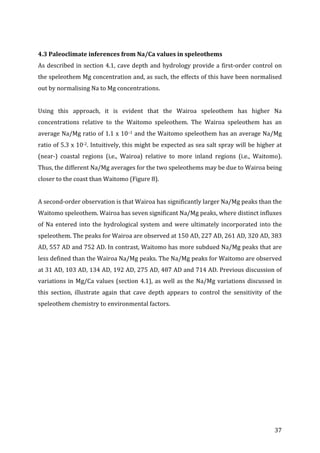 ! 37!
!
4.3!Paleoclimate!inferences!from!Na/Ca!values!in!speleothems!
As!described!in!section!4.1,!cave!depth!and!hydrology!provide!a!firstNorder!control!on!
the!speleothem!Mg!concentration!and,!as!such,!the!effects!of!this!have!been!normalised!
out!by!normalising!Na!to!Mg!concentrations.!!
!
Using! this! approach,! it! is! evident! that! the! Wairoa! speleothem! has! higher! Na!
concentrations! relative! to! the! Waitomo! speleothem.! The! Wairoa! speleothem! has! an!
average!Na/Mg!ratio!of!1.1!x!10–1!and!the!Waitomo!speleothem!has!an!average!Na/Mg!
ratio!of!5.3!x!10N2.!Intuitively,!this!might!be!expected!as!sea!salt!spray!will!be!higher!at!
(nearN)! coastal! regions! (i.e.,! Wairoa)! relative! to! more! inland! regions! (i.e.,! Waitomo).!
Thus,!the!different!Na/Mg!averages!for!the!two!speleothems!may!be!due!to!Wairoa!being!
closer!to!the!coast!than!Waitomo!(Figure!8).!!
!
A!secondNorder!observation!is!that!Wairoa!has!significantly!larger!Na/Mg!peaks!than!the!
Waitomo!speleothem.!Wairoa!has!seven!significant!Na/Mg!peaks,!where!distinct!influxes!
of!Na!entered!into!the!hydrological!system!and!were!ultimately!incorporated!into!the!
speleothem.!The!peaks!for!Wairoa!are!observed!at!150!AD,!227!AD,!261!AD,!320!AD,!383!
AD,!557!AD!and!752!AD.!In!contrast,!Waitomo!has!more!subdued!Na/Mg!peaks!that!are!
less!defined!than!the!Wairoa!Na/Mg!peaks.!The!Na/Mg!peaks!for!Waitomo!are!observed!
at!31!AD,!103!AD,!134!AD,!192!AD,!275!AD,!487!AD!and!714!AD.!Previous!discussion!of!
variations!in!Mg/Ca!values!(section!4.1),!as!well!as!the!Na/Mg!variations!discussed!in!
this! section,! illustrate! again! that! cave! depth! appears! to! control! the! sensitivity! of! the!
speleothem!chemistry!to!environmental!factors.!
!
 