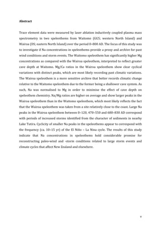 ! v!
Abstract((
!
Trace!element!data!were!measured!by!laser!ablation!inductively!coupled!plasma!mass!
spectrometry! in! two! speleothems! from! Waitomo! (GG5;! western! North! Island)! and!
Wairoa!(DS;!eastern!North!Island)!over!the!period!0–800!AD.!The!focus!of!this!study!was!
to!investigate!if!Na!concentrations!in!speleothems!provide!a!proxy!and!archive!for!past!
wind!conditions!and!storm!events.!The!Waitomo!speleothem!has!significantly!higher!Mg!
concentrations!as!compared!with!the!Wairoa!speleothem,!interpreted!to!reflect!greater!
cave! depth! at! Waitomo.! Mg/Ca! ratios! in! the! Wairoa! speleothem! show! clear! cyclical!
variations!with!distinct!peaks,!which!are!most!likely!recording!past!climatic!variations.!
The!Wairoa!speleothem!is!a!more!sensitive!archive!that!better!records!climatic!change!
relative!to!the!Waitomo!speleothem!due!to!the!former!being!a!shallower!cave!system.!As!
such,! Na! was! normalised! to! Mg! in! order! to! minimise! the! effect! of! cave! depth! on!
speleothem!chemistry.!Na/Mg!ratios!are!higher!on!average!and!show!larger!peaks!in!the!
Wairoa!speleothem!than!in!the!Waitomo!speleothem,!which!most!likely!reflects!the!fact!
that!the!Wairoa!speleothem!was!taken!from!a!site!relatively!close!to!the!coast.!Large!Na!
peaks!in!the!Wairoa!speleothem!between!0–120,!470–550!and!680–830!AD!correspond!
with!periods!of!increased!storms!identified!from!the!character!of!sediments!in!nearby!
Lake!Tutira.!Cyclicity!of!smaller!Na!peaks!in!the!speleothems!appear!to!correspond!with!
the!frequency!(ca.!10–15!yr)!of!the!El!Niño!–!La!Nina!cycle.!The!results!of!this!study!
indicate! that! Na! concentrations! in! speleothems! hold! considerable! promise! for!
reconstructing! paleoWwind! and! Wstorm! conditions! related! to! large! storm! events! and!
climate!cycles!that!affect!New!Zealand!and!elsewhere.!
(
(
(
(
(
(
(
(
(
(
 