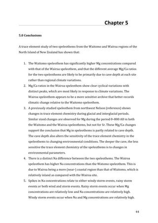 !
! 44!
!!!!!!!!!!!!!!!!!!!!!!!!!!!!!!!!!!!!!!!!!!!!!!!!!!!!!!!!!!!!!!!!!Chapter!5!!
!
5.0$Conclusions$
$
A!trace!element!study!of!two!speleothems!from!the!Waitomo!and!Wairoa!regions!of!the!
North!Island!of!New!Zealand!has!shown!that:!
!
1. The!Waitomo!speleothem!has!significantly!higher!Mg!concentrations!compared!
with!that!of!the!Wairoa!speleothem,!and!that!the!different!average!Mg/Ca!ratios!
for!the!two!speleothems!are!likely!to!be!primarily!due!to!cave!depth!at!each!site!
rather!than!regional!climate!variations.!!
2. Mg/Ca!ratios!in!the!Wairoa!speleothem!show!clear!cyclical!variations!with!
distinct!peaks,!which!are!most!likely!in!response!to!climate!variations.!The!
Wairoa!speleothem!appears!to!be!a!more!sensitive!archive!that!better!records!
climatic!change!relative!to!the!Waitomo!speleothem.!
3. A!previously!studied!speleothem!from!northwest!Nelson!(reference)!shows!
changes!in!trace!element!chemistry!during!glacial!and!interglacial!periods.!
Similar!sized!changes!are!observed!for!Mg!during!the!period!0–800!AD!in!both!
the!Waitomo!and!the!Wairoa!speleothems,!but!not!for!Sr.!These!Mg/Ca!changes!
support!the!conclusion!that!Mg!in!speleothems!is!partly!related!to!cave!depth.!
The!cave!depth!also!alters!the!sensitivity!of!the!trace!element!chemistry!in!the!
speleothems!to!changing!environmental!conditions.!The!deeper!the!cave,!the!less!
sensitive!the!trace!element!chemistry!of!the!speleothems!is!to!changes!in!
environmental!parameters.!!!
4. There!is!a!distinct!Na!difference!between!the!two!speleothems.!The!Wairoa!
speleothem!has!higher!Na!concentrations!than!the!Watomo!speleothem.!This!is!
due!to!Wairoa!being!a!more!(nearP)!coastal!region!than!that!of!Waitomo,!which!is!
relatively!inland!as!compared!with!the!Wairoa!site.!!
5. Spikes!in!Na!concentrations!relate!to!either!windy!storm!events,!rainy!storm!
events!or!both!wind!and!storm!events.!Rainy!storm!events!occur!when!Mg!
concentrations!are!relatively!low!and!Na!concentrations!are!relatively!high.!
Windy!storm!events!occur!when!Na!and!Mg!concentrations!are!relatively!high.!
 