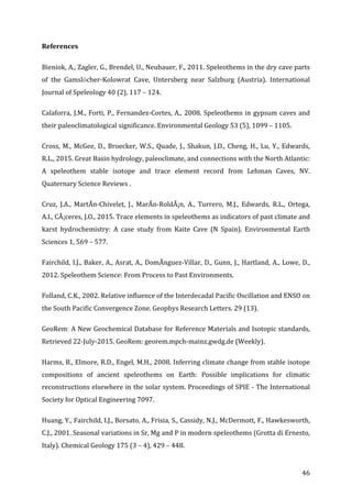 ! 46!
References((
Bieniok,!A.,!Zagler,!G.,!Brendel,!U.,!Neubauer,!F.,!2011.!Speleothems!in!the!dry!cave!parts!
of! the! GamslöcherGKolowrat! Cave,! Untersberg! near! Salzburg! (Austria).! International!
Journal!of!Speleology!40!(2),!117!–!124.!
Calaforra,!J.M.,!Forti,!P.,!FernandezGCortes,!A.,!2008.!Speleothems!in!gypsum!caves!and!
their!paleoclimatological!significance.!Environmental!Geology!53!(5),!1099!–!1105.!
Cross,!M.,!McGee,!D.,!Broecker,!W.S.,!Quade,!J.,!Shakun,!J.D.,!Cheng,!H.,!Lu,!Y.,!Edwards,!
R.L.,!2015.!Great!Basin!hydrology,!paleoclimate,!and!connections!with!the!North!Atlantic:!
A! speleothem! stable! isotope! and! trace! element! record! from! Lehman! Caves,! NV.!
Quaternary!Science!Reviews!.!
Cruz,! J.A.,! MartÃnGChivelet,! J.,! MarÃnGRoldÃ¡n,! A.,! Turrero,! M.J.,! Edwards,! R.L.,! Ortega,!
A.I.,!CÃ¡ceres,!J.O.,!2015.!Trace!elements!in!speleothems!as!indicators!of!past!climate!and!
karst! hydrochemistry:! A! case! study! from! Kaite! Cave! (N! Spain).! Environmental! Earth!
Sciences!1,!569!–!577.!
Fairchild,!I.J.,!Baker,!A.,!Asrat,!A.,!DomÃnguezGVillar,!D.,!Gunn,!J.,!Hartland,!A.,!Lowe,!D.,!
2012.!Speleothem!Science:!From!Process!to!Past!Environments.!!
Folland,!C.K.,!2002.!Relative!influence!of!the!Interdecadal!Pacific!Oscillation!and!ENSO!on!
the!South!Pacific!Convergence!Zone.!Geophys!Research!Letters.!29!(13).!
GeoRem:!A!New!Geochemical!Database!for!Reference!Materials!and!Isotopic!standards,!
Retrieved!22GJulyG2015.!GeoRem:!georem.mpchGmainz.gwdg.de!(Weekly).!
Harms,!B.,!Elmore,!R.D.,!Engel,!M.H.,!2008.!Inferring!climate!change!from!stable!isotope!
compositions! of! ancient! speleothems! on! Earth:! Possible! implications! for! climatic!
reconstructions!elsewhere!in!the!solar!system.!Proceedings!of!SPIE!G!The!International!
Society!for!Optical!Engineering!7097.!
Huang,!Y.,!Fairchild,!I.J.,!Borsato,!A.,!Frisia,!S.,!Cassidy,!N.J.,!McDermott,!F.,!Hawkesworth,!
C.J.,!2001.!Seasonal!variations!in!Sr,!Mg!and!P!in!modern!speleothems!(Grotta!di!Ernesto,!
Italy).!Chemical!Geology!175!(3!–!4),!429!–!448.!
 