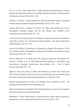 ! 47!
Ku,! T.L.,! Li,! H.C.,! 1998.! Speleothems! as! high;resolution! paleoenvironment! archives:!
Records!from!northeastern!China.!Proceedings!of!the!Indian!Academy!of!Sciences,!Earth!
and!Planetary!Sciences!107!(4),!321!–!330.!
Latkoczy,!C.,!Ghislain,!T.,!2006.!Simultaneous!LIBS!and!LA;ICP;MS!analysis!of!industrial!
samples.!Journal!of!Analytical!Atomic!Spectrometry!21!(11),!1152!–!1160.!
Legrand,!M.R.,!Lorius,!C.,!Barkov,!N.I.,!Petrov,!V.N.,!1988.!Vostok!(Antarctica)!ice!core:!
Atmospheric! chemistry! changes! over! the! last! climatic! cycle! (160,000! years).!
Atmospheric!Environment!22!(2),!317!–!331.!
Li,!Z.H.,!Driese,!S.G.,!Cheng,!H.,!2014.!A!multiple!cave!deposit!assessment!of!suitability!of!
speleothem! isotopes! for! reconstructing! palaeo;vegetation! and! palaeo;temperature.!
Sedimentology!61!(3),!749!–!766.!
Lorrey,!A.M.,!Griffiths,!G.,!Fauchereau,!N.,!Diamond,!H.J.,!Chappell,!P.R.,!Renwick,!J.,!2014.!
An!ex;tropical!cyclone!climatology!for!Auckland,!New!Zealand.!International!Journal!of!
Climatology!34!(4),!1157!–!1168.!
Ma,! Q.L.,! Motto;Ros,! V.,! Lei,! W.Q.,! Boueri,! M.,! Zheng,! L.J.,! Zeng,! H.P.,! Bar;Matthews,! M.,!
Ayalon,! A.,! Panczer,! G.,! Yu,! J.,! 2010.! Multi;elemental! mapping! of! a! speleothem! using!
laser;induced! breakdown! spectroscopy.! Spectrochimica! Acta! ;! Part! B! Atomic!
Spectroscopy!65!(8),!707!–!714.!
Maher,!K.,!Ibarra,!D.E.,!Oster,!J.L.,!Miller,!D.M.,!Redwine,!J.L.,!Reheis,!M.C.,!Harden,!J.W.,!
2014.!Uranium!isotopes!in!soils!as!a!proxy!for!past!infiltration!and!precipitation!across!
the!western!United!States.!American!Journal!of!Science!314!(4),!821!–!857.!
Manatū! Taonga! Ministry! for! Culture! and! Heritage,! Story:! Landslides.! Te! Ara! –! The!
Encyclopedia!of!New!Zealand!2015!(September!21).!
Metservice,!Retrieved!17;September;2015.!National!Weather!Services!for!New!Zealand.!
http://www.metservice.com/national/home!
McDermott,! F.,! 2004.! Palaeo;climate! reconstruction! from! stable! isotope! variations! in!
speleothems:!A!review.!Quaternary!Science!Reviews!23!(7;8),!901!–!918.!
 