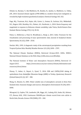 ! 48!
Orland,!I.J.,!Burstyn,!Y.,!Bar;Matthews,!M.,!Kozdon,!R.,!Ayalon,!A.,!Matthews,!A.,!Valley,!
J.W.,!2014.!Seasonal!climate!signals!(1990;2008)!in!a!modern!Soreq!Cave!stalagmite!as!
revealed!by!high;resolution!geochemical!analysis.!Chemical!Geology!363,!322.!
Page,! M.J.,! Trustrum,! N.A.,! Orpin,! A.R.,! Carter,! L.,! Gomez,! B.,! Cochran,! U.A.,! Mildenhall,!
D.C.,!Rogers,!K.M.,!Brackley,!H.L.,!Palmer,!A.S.,!Northcote,!L.,!2010.!Storm!frequency!and!
magnitude!in!response!to!Holocene!climate!variability,!Lake!Tutira,!North;Eastern!New!
Zealand.!Marine!Geology!270!(1;4),!30;44.!
Paton,! C.,! Hellstrom,! J.,! Paul,! B.,! Woodhead,! J.,! Hergt,! J.,! 2011.! Iolite:! Freeware! for! the!
visualisation! and! processing! of! mass! spectrometric! data.! Journal! of! Analytical! Atomic!
Spectrometry!26!(12),!2508!–!2518.!
Sinclair,!M.R.,!1993.!A!diagnostic!study!of!the!extratropical!precipitation!resulting!from!
Tropical!Cyclone!Bola.!Monthly!Weather!Review!121!(10),!2690!–!2707.!
The! National! Climate! Database! (NIWA),! Retrieved! 26;June;2015.! CliFlo:! NIWA's!
National!Climate!Database!on!the!Web.!http://cliflo.niwa.co.nz!(Weekly).!
The! National! Institute! of! Water! and! Atmospheric! Research! (NIWA),! Retrieved! 13;
August;2015.! https://www.niwa.co.nz/our;science/climate/information;and;
resources/clivar/elnino!
Ulusoy,! T.,! Anbar,! G.,! Bayari,! S.,! Uysal,! T.,! 2014.! ESR! and! 230Th/234U! dating! of!
speleothems!from!AladaÇ§lar!Mountain!Range!(AMR)!in!Turkey.!Quaternary!Research!
(United!States)!81!(2),!367!–!380.!
Wang,!H.,!Shooter,!D.,!2001.!Water!soluble!ions!of!atmospheric!aerosols!in!three!New!
Zealand!cities:!Seasonal!changes!and!sources.!Atmospheric!Environment!35!(34),!6031!–!
6040.!
Winograd,!I.J.,!Coplen,!T.B.,!Landwehr,!J.M.,!Riggs,!A.C.,!Ludwig,!K.R.,!Szabo,!B.J.,!Kolesar,!
P.T.,! Revesz,! K.M.,! 1992.! Continuous! 500,000;year! climate! record! from! vein! calcite! in!
Devils!Hole,!Nevada.!Science!258!(5080),!255!–!260.!
!
 
