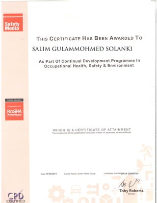 -
Tnls GeRTtFtcATE Hns Beeru AwnRDEo To
SALIM GUTAMMOHMED SOLANKI
As Part Of Gontinual Development Programme In
Occupational Health, Safety & Environment
WHICH IS A CERTIFICATE OF ATTAINMENT
The components of this qualification have been notified on separately issued certificate
Date:16/10/2014 Center Name: Green World Group Certificate NumbeSM-UK-200000704
,(v (Toby Roberts
Director
 
