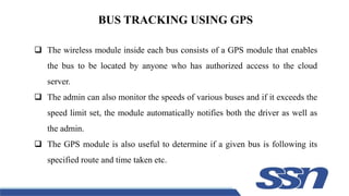 BUS TRACKING USING GPS
 The wireless module inside each bus consists of a GPS module that enables
the bus to be located by anyone who has authorized access to the cloud
server.
 The admin can also monitor the speeds of various buses and if it exceeds the
speed limit set, the module automatically notifies both the driver as well as
the admin.
 The GPS module is also useful to determine if a given bus is following its
specified route and time taken etc.
 